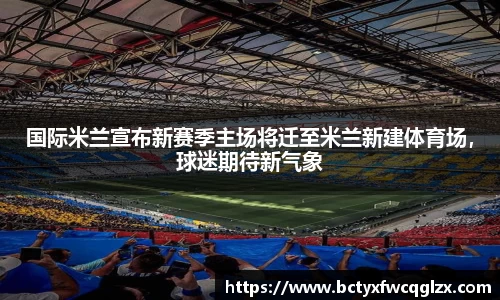 国际米兰宣布新赛季主场将迁至米兰新建体育场，球迷期待新气象