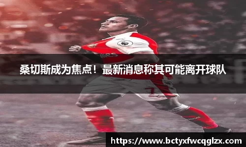 桑切斯成为焦点！最新消息称其可能离开球队
