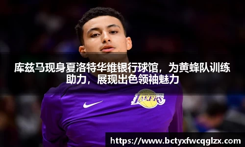 库兹马现身夏洛特华维银行球馆，为黄蜂队训练助力，展现出色领袖魅力