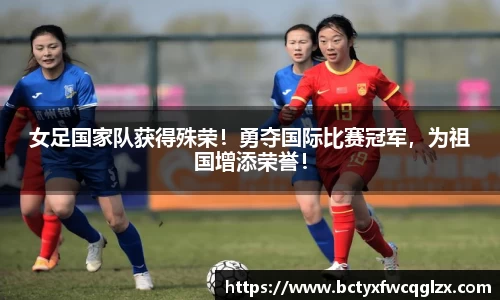 女足国家队获得殊荣！勇夺国际比赛冠军，为祖国增添荣誉！