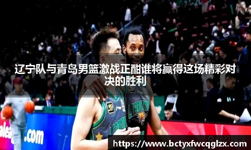 辽宁队与青岛男篮激战正酣谁将赢得这场精彩对决的胜利